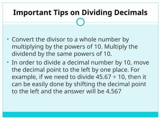 Important Tips on Dividing Decimals
• Convert the divisor to a whole number by
multiplying by the powers of 10. Multiply the
dividend by the same powers of 10.
• In order to divide a decimal number by 10, move
the decimal point to the left by one place. For
example, if we need to divide 45.67 ÷ 10, then it
can be easily done by shifting the decimal point
to the left and the answer will be 4.567
 