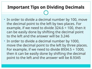 Important Tips on Dividing Decimals
• In order to divide a decimal number by 100, move
the decimal point to the left by two places. For
example, if we need to divide 324.6 ÷ 100, then it
can be easily done by shifting the decimal point
to the left and the answer will be 3.246
• In order to divide a decimal number by 1000,
move the decimal point to the left by three places.
For example, if we need to divide 8934.5 ÷ 1000,
then it can be easily done by shifting the decimal
point to the left and the answer will be 8.9345
 