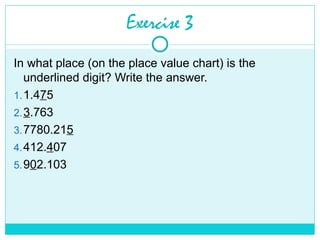 Exercise 3
In what place (on the place value chart) is the
underlined digit? Write the answer.
1.1.475
2.3.763
3.7780.215
4.412.407
5.902.103
 