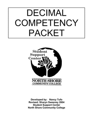 DECIMAL
COMPETENCY
PACKET
Developed by: Nancy Tufo
Revised: Sharyn Sweeney 2004
Student Support Center
North Shore Community College
 