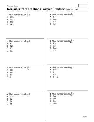 Number Sense
Decimals from Fractions Practice Problems (pages: 233-4)
                                                         8 ?
1. What number equals 5 ?        5. What number equals
                                                         12
                      8
A   0.375                        A   0.67
B   0.625                        B   0.80
C   3.75                         C   0.33
D   6.25                         D   1.5




2. What number equals 1 ?        6. What number equals 6 ?
                      4                                  20
A   4                            A   3.33
B   0.25                         B   0.3
C   2.5                          C   0.60
D   0.33                         D   0.25




3. What number equals 7 ?        7. What number equals 1 ?
                     10                                  8
A   0.30                         A   0.875
B   1.429                        B   8
C   0.7                          C   1.25
D   7                            D   0.125




4. What number equals 2 ?        8. What number equals 9 ?
                      5                                  15
A   0.25                         A   0.6
B   0.2                          B   0.9
C   0.4                          C   1.67
D   2.5                          D   0.40




                                                               1 of 1
 