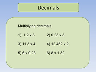 Decimals
Multiplying decimals
1) 1.2 x 3 2) 0.23 x 3
3) 11.3 x 4 4) 12.452 x 2
5) 6 x 0.23 6) 8 x 1.32
 