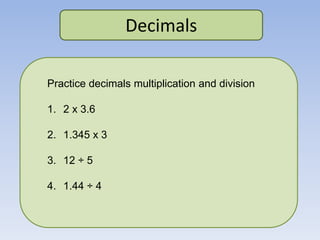 Decimals
Practice decimals multiplication and division
1. 2 x 3.6
2. 1.345 x 3
3. 12 ÷ 5
4. 1.44 ÷ 4
 