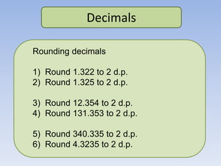 Decimals
Rounding decimals
1) Round 1.322 to 2 d.p.
2) Round 1.325 to 2 d.p.
3) Round 12.354 to 2 d.p.
4) Round 131.353 to 2 d.p.
5) Round 340.335 to 2 d.p.
6) Round 4.3235 to 2 d.p.
 