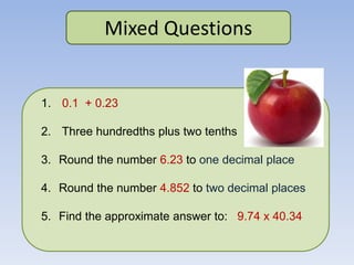 Mixed Questions
1. 0.1 + 0.23
2. Three hundredths plus two tenths
3. Round the number 6.23 to one decimal place
4. Round the number 4.852 to two decimal places
5. Find the approximate answer to: 9.74 x 40.34
 