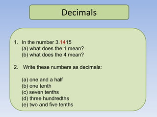 Decimals
1. In the number 3.1415
(a) what does the 1 mean?
(b) what does the 4 mean?
2. Write these numbers as decimals:
(a) one and a half
(b) one tenth
(c) seven tenths
(d) three hundredths
(e) two and five tenths
 