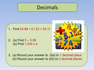 Decimals
1. Find £0.98 + £1.23 + £0.11
2. (a) Find 5 – 3.36
(b) Find 1.234 x 4
3. (a) Round your answer to 2(a) to 1 decimal place
(b) Round your answer to 2(b) to 2 decimal places
 