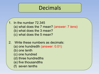 Decimals
1. In the number 72.345
(a) what does the 7 mean? (answer: 7 tens)
(b) what does the 3 mean?
(c) what does the 5 mean?
2. Write these numbers as decimals:
(a) one hundredth (answer: 0.01)
(b) one tenth
(c) one hundred
(d) three hundredths
(e) five thousandths
(f) seven tenths
 