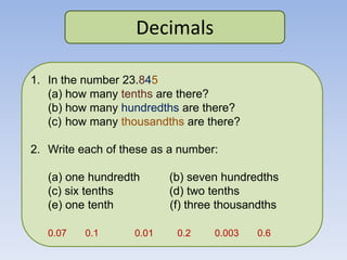 Decimals
1. In the number 23.845
(a) how many tenths are there?
(b) how many hundredths are there?
(c) how many thousandths are there?
2. Write each of these as a number:
(a) one hundredth (b) seven hundredths
(c) six tenths (d) two tenths
(e) one tenth (f) three thousandths
0.07 0.1 0.01 0.2 0.003 0.6
 
