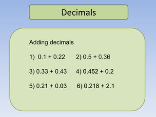 Decimals
Adding decimals
1) 0.1 + 0.22 2) 0.5 + 0.36
3) 0.33 + 0.43 4) 0.452 + 0.2
5) 0.21 + 0.03 6) 0.218 + 2.1
 