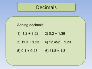 Decimals
Adding decimals
1) 1.2 + 3.52 2) 0.2 + 1.36
3) 11.3 + 1.23 4) 12.452 + 1.23
5) 0.1 + 0.23 6) 11.8 + 1.3
 