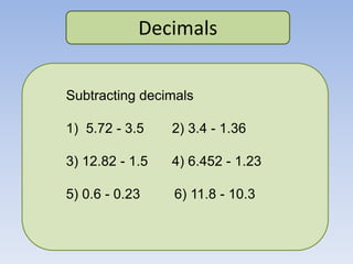 Decimals
Subtracting decimals
1) 5.72 - 3.5 2) 3.4 - 1.36
3) 12.82 - 1.5 4) 6.452 - 1.23
5) 0.6 - 0.23 6) 11.8 - 10.3
 