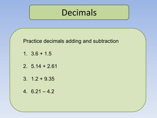 Decimals
Practice decimals adding and subtraction
1. 3.6 + 1.5
2. 5.14 + 2.61
3. 1.2 + 9.35
4. 6.21 – 4.2
 