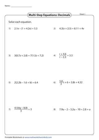 1) 2.1x – (1 + 4.2x) = 5.3 2)
2(2.2b – 1.6 + b) = 6.4
3) 3(0.7z + 2.8) = 7(1.5z + 7.2) 4)
5)
4.3(v + 2.5) = 8.11 + 4v
6)
7) 8)
Solve each equation.
Sheet 1
= 3.3
r + 4.6
r – 2.3
= 3
4.5(6y – 8.8)
3
7.9u – 2 – 3.2u – 10 = 2.8 + u
t + 6 = 3.8t + 4.32
5.8
3
Name :
Multi-Step Equations: Decimals
Printable Worksheets @ www.mathworksheets4kids.com
 
