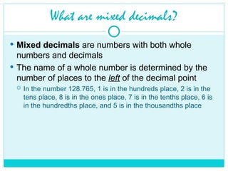 What are mixed decimals?
 Mixed decimals are numbers with both whole
numbers and decimals
 The name of a whole number is determined by the
number of places to the left of the decimal point
 In the number 128.765, 1 is in the hundreds place, 2 is in the
tens place, 8 is in the ones place, 7 is in the tenths place, 6 is
in the hundredths place, and 5 is in the thousandths place
 