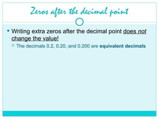 Zeros after the decimal point
 Writing extra zeros after the decimal point does not
change the value!
 The decimals 0.2, 0.20, and 0.200 are equivalent decimals
 