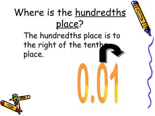 Where is the  hundredths place ? The hundredths place is to the right of the tenths place. 0.01 