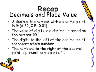 Decimals and Place Value A decimal is a number with a decimal point in it (6.52, 0.5, 0.01) The value of digits in a decimal is based on the number 10 The digits to the left of the decimal point represent whole number The numbers to the right of the decimal point represent some part of 1  