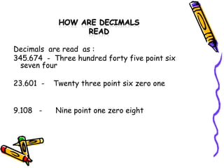Decimals  are read  as : 345.674  -  Three hundred forty five point six seven four  23.601  -  Twenty three point six zero one  9.108  -  Nine point one zero eight  