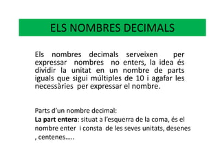 ELS NOMBRES DECIMALS Els nombres decimals serveixen  per expressar  nombres  no enters, la idea és dividir la unitat en un nombre de parts iguals que sigui múltiples de 10 i agafar les necessàries  per expressar el nombre. Parts d’un nombre decimal: La part entera: situat a l’esquerra de la coma, és el nombre enter  i consta  de les seves unitats, desenes , centenes..... 