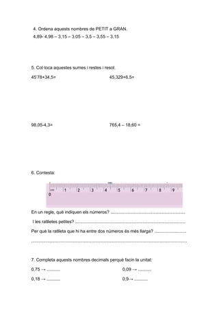 4. Ordena aquests nombres de PETIT a GRAN.
4,89- 4,98 – 3,15 – 3,05 – 3,5 – 3,55 – 3,15
5. Col·loca aquestes sumes i restes i resol.
45’78+34,5= 45,329+6,5=
98,05-4,3= 765,4 – 18,60 =
6. Contesta:
En un regle, què indiquen els números? .............................................................
I les ratlletes petites? ..........................................................................................
Per què la ratlleta que hi ha entre dos números és més llarga? ..........................
...............................................................................................................................
7. Completa aquests nombres decimals perquè facin la unitat:
0,75 → ........... 0,09 → ...........
0,18 → ........... 0,9→ ...........
 