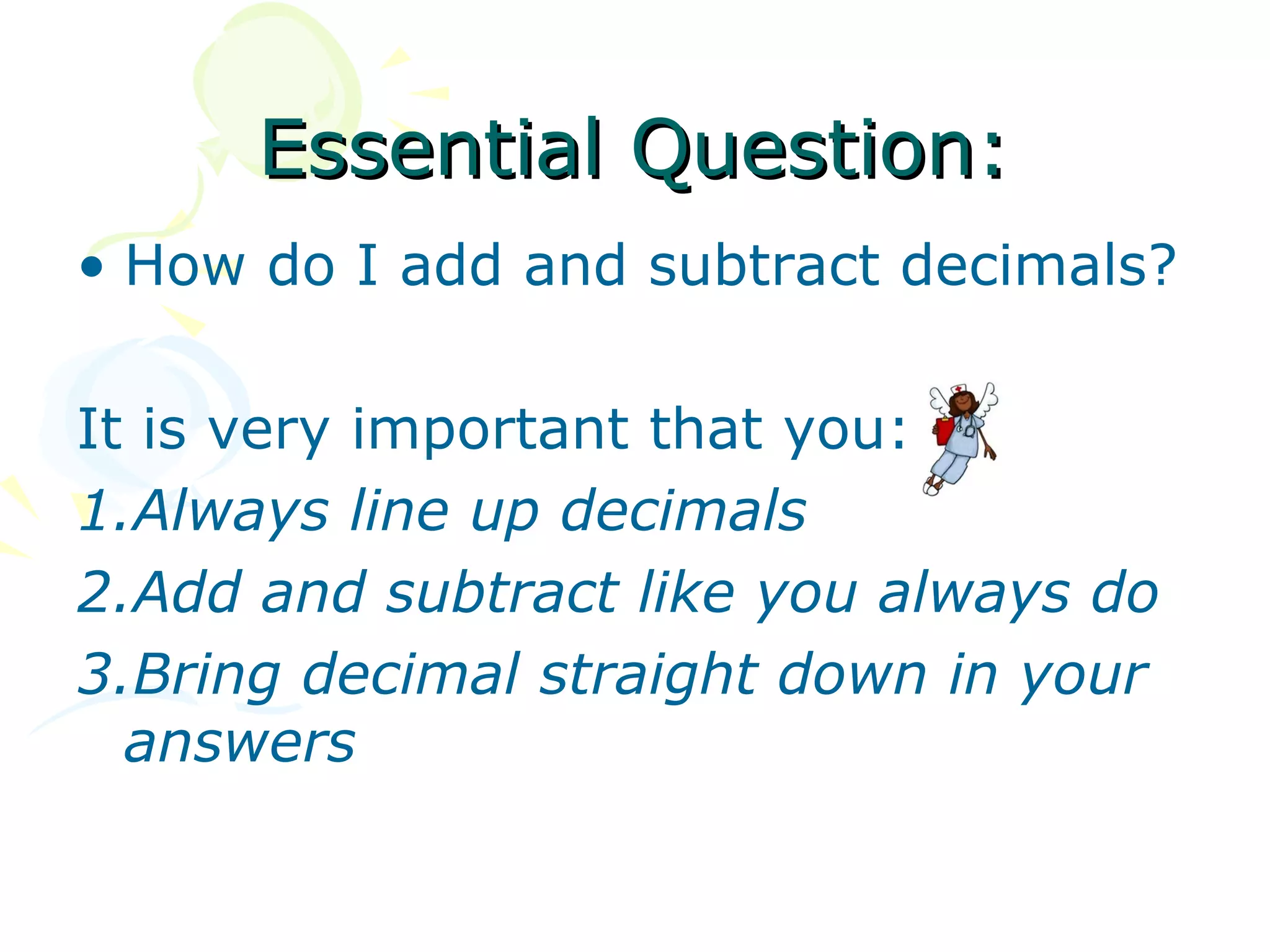 Essential Question:
• How do I add and subtract decimals?

It is very important that you:
1.Always line up decimals
2.Add and subtract like you always do
3.Bring decimal straight down in your
  answers
 