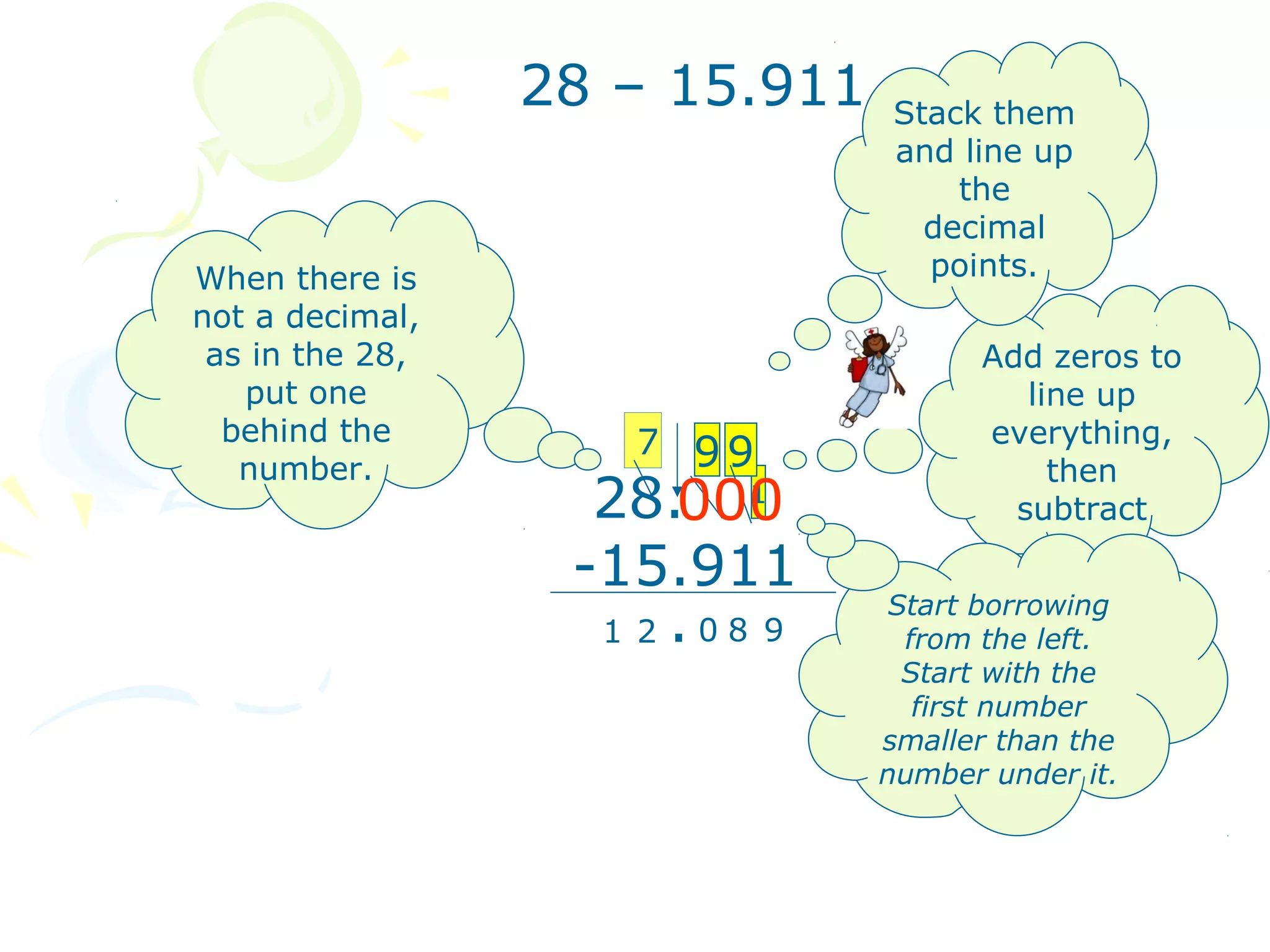 28 – 15.911   Stack them
                               and line up
                                   the
                                 decimal
When there is                    points.
not a decimal,
 as in the 28,                       Add zeros to
   put one                              line up
  behind the        7 99             everything,
   number.                                then
                   28.0001
                                       subtract

                  -15.911
                   1 2.08 9
                               Start borrowing
                                from the left.
                                Start with the
                                 first number
                               smaller than the
                               number under it.
 