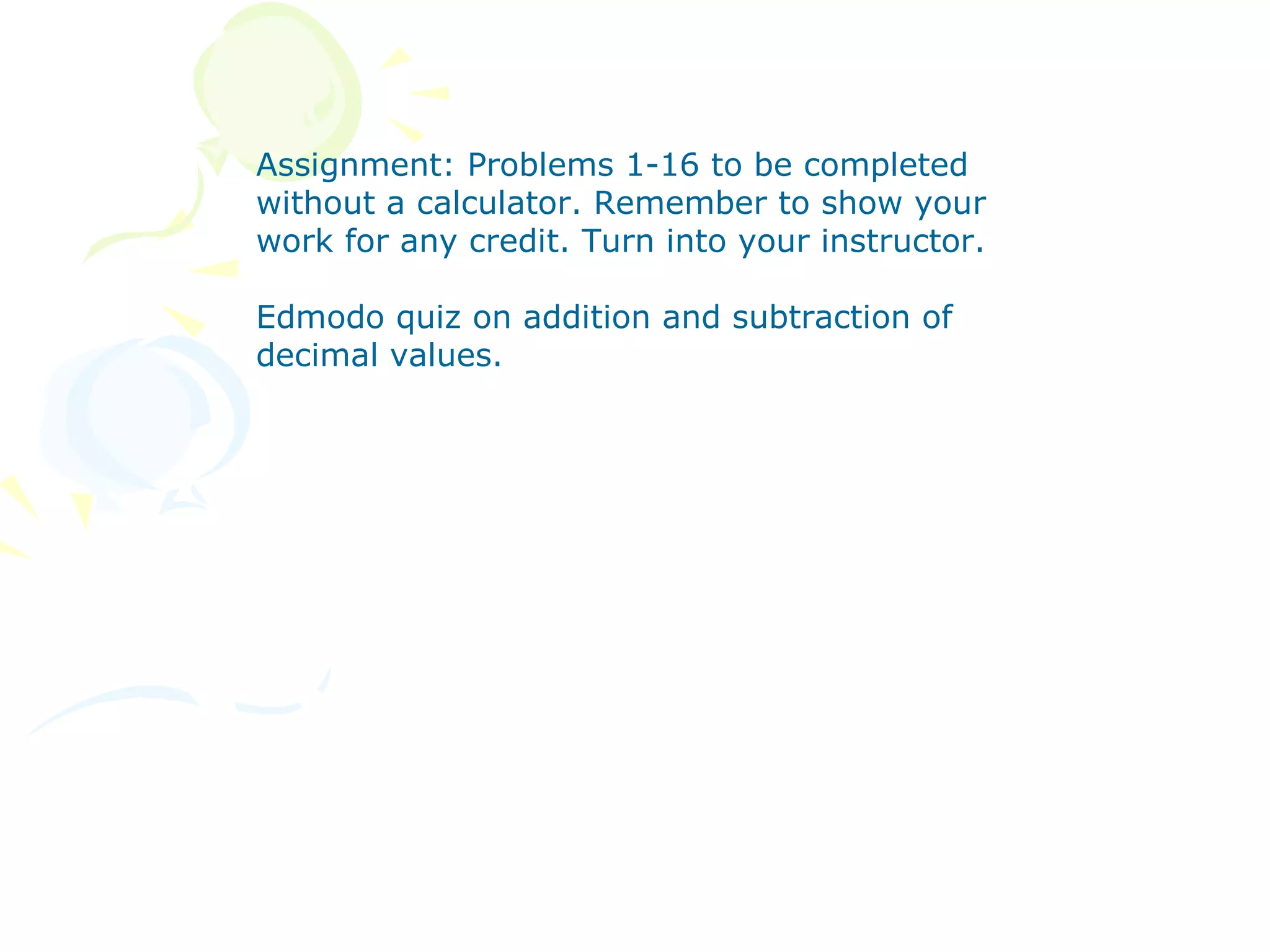 Assignment: Problems 1-16 to be completed
without a calculator. Remember to show your
work for any credit. Turn into your instructor.

Edmodo quiz on addition and subtraction of
decimal values.
 