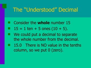 The “Understood” Decimal Consider the  whole  number 15 15 = 1 ten + 5 ones (10 + 5). We could put a decimal to separate the whole number from the decimal. 15.0  There is NO value in the tenths column, so we put 0 (zero). 