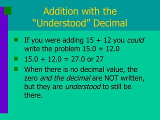 Addition with the “Understood” Decimal If you were adding 15 + 12 you  could  write the problem 15.0 + 12.0 15.0 + 12.0 = 27.0 or 27 When there is no decimal value, the zero  and the decimal  are NOT written, but they are  understood  to still be there. 