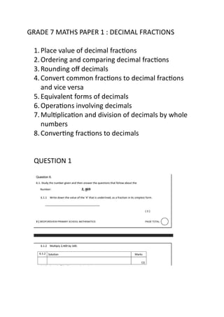 GRADE 7 MATHS PAPER 1 : DECIMAL FRACTIONS
1.Place value of decimal fractions
2.Ordering and comparing decimal fractions
3.Rounding off decimals
4.Convert common fractions to decimal fractions
and vice versa
5.Equivalent forms of decimals
6.Operations involving decimals
7.Multiplication and division of decimals by whole
numbers
8.Converting fractions to decimals
QUESTION 1
 