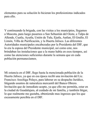 elementos para su solución lo hicieran los profesionistas indicados
para ello.



Y continuando la brigada, con las visitas a los municipios, llegamos
a Mascota, para luego pasarnos a San Sebastián del Oeste, a Talpa de
Allende, Cuatla, Ayutla, Unión de Tula, Ejutla, Autlan, El Grullo, El
Limón, Villa de Purificación, y la Huerta Jalisco. Las diferentes
Autoridades municipales encabezadas por la Presidenta del DIF, que
lo era la esposa del Presidente municipal, así como este, nos
brindaban las instalaciones que a la mano había en esos tiempos, así
como las atenciones suficientes durante la semana que en cada
población permanecíamos.



Mi estancia en el DIF, llego hasta la mencionada población de la
Huerta Jalisco, ya que en esa época recibí una invitación del Lic.
Francisco Arechiga Pelayo, para laborar en su despacho Jurídico,
litigando asuntos de naturaleza mercantil del Banco Obrero.
Invitación que de inmediato acepte, ya que ello me permitía, estar en
la ciudad de Guadalajara, al cuidado de mi familia, y también litigar,
lo que realmente me gustaba, obteniendo mas ingresos que los que
escasamente percibía en el DIF.
 