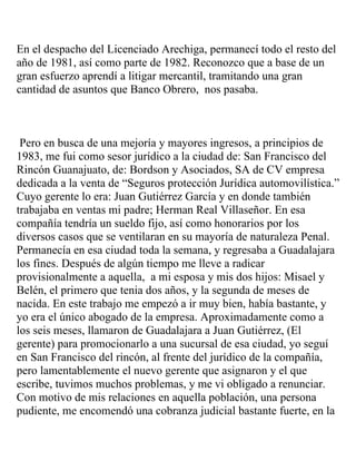 En el despacho del Licenciado Arechiga, permanecí todo el resto del
año de 1981, así como parte de 1982. Reconozco que a base de un
gran esfuerzo aprendí a litigar mercantil, tramitando una gran
cantidad de asuntos que Banco Obrero, nos pasaba.



 Pero en busca de una mejoría y mayores ingresos, a principios de
1983, me fui como sesor jurídico a la ciudad de: San Francisco del
Rincón Guanajuato, de: Bordson y Asociados, SA de CV empresa
dedicada a la venta de “Seguros protección Jurídica automovilística.”
Cuyo gerente lo era: Juan Gutiérrez García y en donde también
trabajaba en ventas mi padre; Herman Real Villaseñor. En esa
compañía tendría un sueldo fijo, así como honorarios por los
diversos casos que se ventilaran en su mayoría de naturaleza Penal.
Permanecía en esa ciudad toda la semana, y regresaba a Guadalajara
los fines. Después de algún tiempo me lleve a radicar
provisionalmente a aquella, a mi esposa y mis dos hijos: Misael y
Belén, el primero que tenia dos años, y la segunda de meses de
nacida. En este trabajo me empezó a ir muy bien, había bastante, y
yo era el único abogado de la empresa. Aproximadamente como a
los seis meses, llamaron de Guadalajara a Juan Gutiérrez, (El
gerente) para promocionarlo a una sucursal de esa ciudad, yo seguí
en San Francisco del rincón, al frente del jurídico de la compañía,
pero lamentablemente el nuevo gerente que asignaron y el que
escribe, tuvimos muchos problemas, y me vi obligado a renunciar.
Con motivo de mis relaciones en aquella población, una persona
pudiente, me encomendó una cobranza judicial bastante fuerte, en la
 