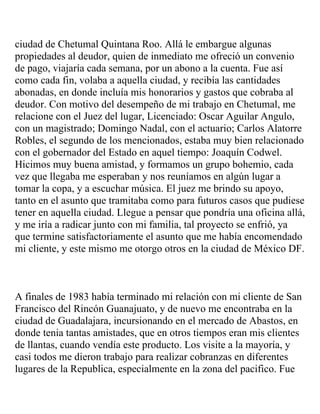 ciudad de Chetumal Quintana Roo. Allá le embargue algunas
propiedades al deudor, quien de inmediato me ofreció un convenio
de pago, viajaría cada semana, por un abono a la cuenta. Fue así
como cada fin, volaba a aquella ciudad, y recibía las cantidades
abonadas, en donde incluía mis honorarios y gastos que cobraba al
deudor. Con motivo del desempeño de mi trabajo en Chetumal, me
relacione con el Juez del lugar, Licenciado: Oscar Aguilar Angulo,
con un magistrado; Domingo Nadal, con el actuario; Carlos Alatorre
Robles, el segundo de los mencionados, estaba muy bien relacionado
con el gobernador del Estado en aquel tiempo: Joaquín Codwel.
Hicimos muy buena amistad, y formamos un grupo bohemio, cada
vez que llegaba me esperaban y nos reuníamos en algún lugar a
tomar la copa, y a escuchar música. El juez me brindo su apoyo,
tanto en el asunto que tramitaba como para futuros casos que pudiese
tener en aquella ciudad. Llegue a pensar que pondría una oficina allá,
y me iría a radicar junto con mi familia, tal proyecto se enfrió, ya
que termine satisfactoriamente el asunto que me había encomendado
mi cliente, y este mismo me otorgo otros en la ciudad de México DF.



A finales de 1983 había terminado mi relación con mi cliente de San
Francisco del Rincón Guanajuato, y de nuevo me encontraba en la
ciudad de Guadalajara, incursionando en el mercado de Abastos, en
donde tenia tantas amistades, que en otros tiempos eran mis clientes
de llantas, cuando vendía este producto. Los visite a la mayoría, y
casi todos me dieron trabajo para realizar cobranzas en diferentes
lugares de la Republica, especialmente en la zona del pacifico. Fue
 