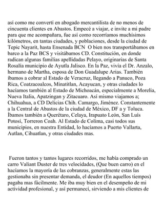 así como me convertí en abogado mercantilista de no menos de
cincuenta clientes en Abastos. Empecé a viajar, e invite a mi padre
para que me acompañara, fue así como recorríamos muchísimos
kilómetros, en tantas ciudades, y poblaciones, desde la ciudad de
Tepic Nayarit, hasta Ensenada BCN O bien nos transportábamos en
barco a la Paz BCS y visitábamos CD. Constitución, en donde
radican algunas familias apellidadas Pelayo, originarias de Santa
Rosalía municipio de Ayutla Jalisco. En la Paz, vivía el Dr. Anzalo,
hermano de Martha, esposa de Don Guadalupe Arias. También
íbamos a cobrar al Estado de Veracruz, llegando a Panuco, Poza
Rica, Coatzacoalcos, Minatitlan, Acayucan, y otras ciudades lo
hacíamos también al Estado de Michoacán, especialmente a Morelia,
Nueva Italia, Apatzingan y Zitacuaro. Así mismo viajamos a;
Chihuahua, a CD Delicias Chih. Camargo, Jiménez. Constantemente
a la Central de Abastos de la ciudad de México, DF a y Toluca.
Íbamos también a Querétaro, Celaya, Irapuato León, San Luís
Potosí, Torreron Coah. Al Estado de Colima, casi todos sus
municipios, en nuestra Entidad, lo hacíamos a Puerto Vallarta,
Autlan, Cihuatlan, y otras ciudades mas.



 Fueron tantos y tantos lugares recorridos, me había comprado un
carro Valiant Duster de tres velocidades, (Que buen carro) en el
hacíamos la mayoría de las cobranzas, generalmente estas las
gestionaba sin presentar demanda, el deudor (En aquellos tiempos)
pagaba mas fácilmente. Me iba muy bien en el desempeño de mi
actividad profesional, y así permanecí, sirviendo a mis clientes de
 