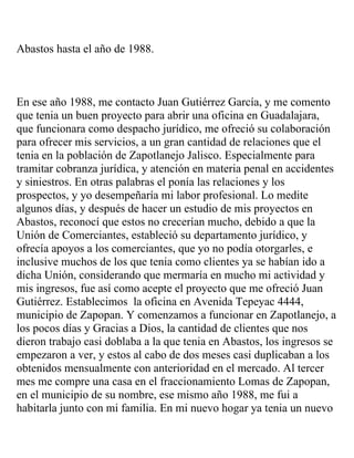 Abastos hasta el año de 1988.



En ese año 1988, me contacto Juan Gutiérrez García, y me comento
que tenia un buen proyecto para abrir una oficina en Guadalajara,
que funcionara como despacho jurídico, me ofreció su colaboración
para ofrecer mis servicios, a un gran cantidad de relaciones que el
tenia en la población de Zapotlanejo Jalisco. Especialmente para
tramitar cobranza jurídica, y atención en materia penal en accidentes
y siniestros. En otras palabras el ponía las relaciones y los
prospectos, y yo desempeñaría mi labor profesional. Lo medite
algunos días, y después de hacer un estudio de mis proyectos en
Abastos, reconocí que estos no crecerían mucho, debido a que la
Unión de Comerciantes, estableció su departamento jurídico, y
ofrecía apoyos a los comerciantes, que yo no podía otorgarles, e
inclusive muchos de los que tenia como clientes ya se habían ido a
dicha Unión, considerando que mermaría en mucho mi actividad y
mis ingresos, fue así como acepte el proyecto que me ofreció Juan
Gutiérrez. Establecimos la oficina en Avenida Tepeyac 4444,
municipio de Zapopan. Y comenzamos a funcionar en Zapotlanejo, a
los pocos días y Gracias a Dios, la cantidad de clientes que nos
dieron trabajo casi doblaba a la que tenia en Abastos, los ingresos se
empezaron a ver, y estos al cabo de dos meses casi duplicaban a los
obtenidos mensualmente con anterioridad en el mercado. Al tercer
mes me compre una casa en el fraccionamiento Lomas de Zapopan,
en el municipio de su nombre, ese mismo año 1988, me fui a
habitarla junto con mi familia. En mi nuevo hogar ya tenia un nuevo
 