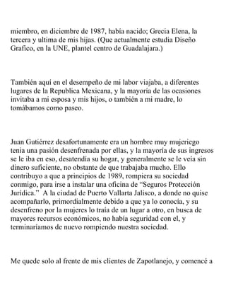 miembro, en diciembre de 1987, había nacido; Grecia Elena, la
tercera y ultima de mis hijas. (Que actualmente estudia Diseño
Grafico, en la UNE, plantel centro de Guadalajara.)



También aquí en el desempeño de mi labor viajaba, a diferentes
lugares de la Republica Mexicana, y la mayoría de las ocasiones
invitaba a mi esposa y mis hijos, o también a mi madre, lo
tomábamos como paseo.



Juan Gutiérrez desafortunamente era un hombre muy mujeriego
tenia una pasión desenfrenada por ellas, y la mayoría de sus ingresos
se le iba en eso, desatendía su hogar, y generalmente se le veía sin
dinero suficiente, no obstante de que trabajaba mucho. Ello
contribuyo a que a principios de 1989, rompiera su sociedad
conmigo, para irse a instalar una oficina de “Seguros Protección
Jurídica.” A la ciudad de Puerto Vallarta Jalisco, a donde no quise
acompañarlo, primordialmente debido a que ya lo conocía, y su
desenfreno por la mujeres lo traía de un lugar a otro, en busca de
mayores recursos económicos, no había seguridad con el, y
terminaríamos de nuevo rompiendo nuestra sociedad.



Me quede solo al frente de mis clientes de Zapotlanejo, y comencé a
 