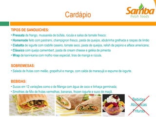 Cardápio Bebidas Alcoolicas Frituras TIPOS DE SANDUICHES: Pressata  de frango, mussarela de búfala, rúcula e salsa de tomate fresco;  Homemade  feito com pastrami, champignon fresco, pasta de queijos, abobrinha grelhada e raspas de limão  Ciabatta  de iogurte com rosbife caseiro, tomate seco, pasta de queijos, relish de pepino e alface americana;  Clássico  com queijo camembert, pasta de cream cheese e geléia de pimenta Wrap  de kani-kama com molho rose especial, tiras de manga e rúcula.  SOBREMESAS: Salada de frutas com melão, grapefruit e manga, com calda de maracujá e espuma de iogurte.  BEBIDAS: Sucos em  12 variações como o de Manga com água de coco e linhaça germinada;  Smothies de Mix de frutas vermelhas, bananas, frozen iogurte e suco de maçã.  