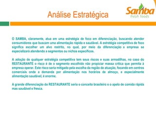 Análise Estratégica O SAMBA, claramente, atua em uma estratégia de foco em diferenciação, buscando atender consumidores que buscam uma alimentação rápida e saudável. A estratégia competitiva de foco significa escolher um alvo restrito, no qual, por meio da diferenciação a empresa se especializará atendendo a segmentos ou nichos específicos.  A adoção de qualquer estratégia competitiva tem seus riscos e suas armadilhas, no caso do RESTAURANTE o risco é de o segmento escolhido não propiciar massa crítica que permita à empresa operar. Este risco seria mitigado pela escolha da região de atuação, focando em centros comerciais onde a demanda por alimentação nos horários de almoço, e especialmente alimentação saudável, é enorme. A grande diferenciação do RESTAURANTE seria o conceito brasileiro e o apelo de comida rápida mas saudável e fresca. 