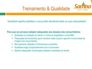 Treinamento & Qualidade “ Qualidade significa satisfazer o consumidor atendendo todas as suas necessidades”  Para que os serviços estejam adequados aos desejos dos consumidores: Qualidade na avaliação do cliente => Caixa de Sugestões e Linha 0800 Preparação de funcionários para monitorar redes sociais e garantir a transmissão da imagem aos consumidores Recrutamento, Seleção e Treinamentos constantes Qualidade exige comprometimento com o funcionário Salários adequados, bonificações atrelada a satisfação do cliente. 