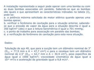 A instalação representada a seguir pode operar com uma bomba ou com
as duas bombas associadas em paralelo. Sabendo-se que as bombas
são iguais e que apresentam as características indicadas na tabela (I),
pede-se:
a. a potência máxima solicitada do motor elétrico quando apenas uma
bomba operar;
b. verificar o fenômeno de cavitação para a situação anterior, sabendo-
se que a pressão de vapor da água para a situação descrita é igual a
350 kgf/m² (abs) e que a leitura barométrica é igual a 701 mmHg;
c. o ponto de trabalho para associação em paralelo das bombas;
d. a verificação do fenômeno de cavitação para esta nova situação.


Dados:

Tubulação de aço 40, que para a sucção tem um diâmetro nominal de 3"
(Dint = 77,9 mm e A = 47,7 cm²) e para o recalque tem um diâmetro
nominal de 2,5" (Dint = 62,7 mm e A = 30.9 cm²), peso específico da
água igual a 1000 kgf/m³; viscosidade cinemática da água igual a
10-6 m²/s e aceleração da gravidade igual a 9,8 m/s².
 