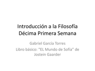 Introducción a la Filosofía
Décima Primera Semana
Gabriel García Torres
Libro básico: “EL Mundo de Sofía” de
Jostein Gaarder
 