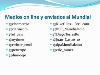 Medios online y enviados al Mundial@elcomercio@clarincom@el_pais@nytimes@twitter_emol@peru21pe@diarioojo@KikeGiles – Peru.com@BBC_Mundial2010@DiegoTorresRo@Juan_Castro_10@dpaMundial2010@eric_nunez