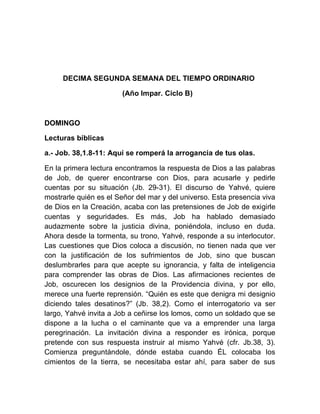 DECIMA SEGUNDA SEMANA DEL TIEMPO ORDINARIO
(Año Impar. Ciclo B)
DOMINGO
Lecturas bíblicas
a.- Job. 38,1.8-11: Aquí se romperá la arrogancia de tus olas.
En la primera lectura encontramos la respuesta de Dios a las palabras
de Job, de querer encontrarse con Dios, para acusarle y pedirle
cuentas por su situación (Jb. 29-31). El discurso de Yahvé, quiere
mostrarle quién es el Señor del mar y del universo. Esta presencia viva
de Dios en la Creación, acaba con las pretensiones de Job de exigirle
cuentas y seguridades. Es más, Job ha hablado demasiado
audazmente sobre la justicia divina, poniéndola, incluso en duda.
Ahora desde la tormenta, su trono, Yahvé, responde a su interlocutor.
Las cuestiones que Dios coloca a discusión, no tienen nada que ver
con la justificación de los sufrimientos de Job, sino que buscan
deslumbrarles para que acepte su ignorancia, y falta de inteligencia
para comprender las obras de Dios. Las afirmaciones recientes de
Job, oscurecen los designios de la Providencia divina, y por ello,
merece una fuerte reprensión. “Quién es este que denigra mi designio
diciendo tales desatinos?” (Jb. 38,2). Como el interrogatorio va ser
largo, Yahvé invita a Job a ceñirse los lomos, como un soldado que se
dispone a la lucha o el caminante que va a emprender una larga
peregrinación. La invitación divina a responder es irónica, porque
pretende con sus respuesta instruir al mismo Yahvé (cfr. Jb.38, 3).
Comienza preguntándole, dónde estaba cuando ÉL colocaba los
cimientos de la tierra, se necesitaba estar ahí, para saber de sus
 