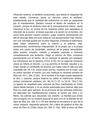 infracción externa, el adulterio consumado, que afecta la integridad de
este estado. Comienza Jesús su discurso sobre el adulterio,
estableciendo que la santidad del matrimonio no está ya asegurada
por el mandamiento. Declara inmoral el deseo de adulterio en el
corazón, porque el adulterio nace de la concupiscencia interior. Jesús
interioriza la ley, en contra de los maestros judíos que separaban la
intención de la acción, el deseo equivale a la acción en el hombre. Así
como Dios penetra nuestro corazón, juzga nuestros sentimientos por
ello el cónyuge debe ser puro hasta en sus pensamientos más íntimos,
con una voluntad guiada por al amor esponsal. Evitando la hipocresía,
debe haber coherencia entre lo interno y lo externo, vida,
pensamientos, sentimientos trasparentes. Si el propio ojo y la propia
mano son causa de escándalo, esclavos de la propia sensualidad,
debe sacarlo, arrojarlo, cortarla y arrojarla, equivale a rechazar
inmediatamente esa tentación. Dejar el camino de Dios, comienza
precisamente con el hecho, de no rechazar el pecado con presteza;
las intenciones son lo decisivo (1Cor. 6,19). En un segundo momento
Jesús se refiere al divorcio. La Ley permitía al hombre repudiar a su
mujer, dando un certificado de divorcio, por haber visto en ella una tara
imputable (Dt. 24,1-4). Jesús anula una ley, injusticia con la mujer, que
no podía repudiar al marido, por eso restituye la voluntad primera de
Dios (cfr. Gn.1, 26s; 2,23s). Ni el hombre ni la mujer puede despachar
al otro, y casarse, porque todavía es válido el matrimonio anterior,
ambos cometerían adulterio (cfr. Mc.10,11-12; Lc.16,18; 1Cor.7,10).
La Iglesia ha respetado esta voluntad de Dios manifestada en Cristo
Jesús desde siempre y no se siente autorizada para disolver algo que
Dios ha unido para siempre. Es la primacía de las actitudes interiores,
sin descuidar las manifestaciones externa, la opción por Dios y su
Reino, los valores que Jesucristo nos enseñó. La libertad que Cristo
nos consiguió con su misterio pascual es para vivir en la libertad de los
hijos de Dios (cfr. Gál. 5,1). En esa libertad se encuentra la raíz de la
moral cristiana, respuesta personal, fiel y llena de gratitud al don del
amor de Dios en Cristo Jesús (cfr. Gál. 5, 13s). Sólo el amor de Dios
 