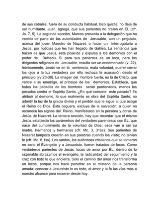 de sus cabales, fuera de su conducta habitual, loco quizás, no deja de
ser humillante. Juan, agrega, que sus parientes no creían en ÉL (cfr.
Jn. 7, 5). La segunda sección, Marcos presenta a la delegación que ha
venido de parte de las autoridades de Jerusalén, con un prejuicio,
acerca del joven Maestro de Nazaret, o hacer un interrogatorio a
Jesús, por noticias que les han llegado de Galilea. La sentencia que
hacen es que Jesús, está poseído y expulsa a los demonios con el
poder de Belcebú. Si para sus parientes es un loco, para los
dirigentes religiosos de Jerusalén, resulta ser un endemoniado (v. 22).
Irónicamente, Jesús ve en la sentencia, mala voluntad, querer cerrar
los ojos a la luz verdadera por ello rechaza la acusación desde el
principio (vv.23-36). La imagen del hombre fuerte, es la de Cristo, que
vence a su enemigo, el príncipe de los demonios. Establece, que
todos los pecados de los hombres serán perdonados, menos los
pecados contra el Espíritu Santo. ¿En qué consiste este pecado? Es
atribuir al demonio, lo que realmente es obra del Espíritu Santo; no
admitir la luz de la gracia divina y el perdón que le sigue al que acoge
el Reino de Dios. Esta ceguera, excluye de la salvación, a quien no
reconoce los signos del Reino, manifestado en la persona y obras de
Jesús de Nazaret. La tercera sección, hay que recordar que el mismo
Jesús estableció los parámetros del verdadero parentesco con ÉL, que
nace del cumplimiento de la voluntad de Dios: esos van a ser su
madre, hermanos y hermanas (cfr. Mc. 3, 31ss). Sus parientes de
Nazaret tampoco creerán en sus palabras cuando los visite; no tenían
fe (cfr. Mc. 6,1ss). Los santos, los auténticos cristianos que se tomaron
en serio el Evangelio y a Jesucristo, fueron tratados de locos. Como
verdaderos parientes de Jesús, locos de amor por ÉL, dentro de lo
razonable abrazamos el evangelio, la radicalidad del seguimiento y la
cruz con todo lo que encierra. Sólo el camino del amor nos transforma
en locos, porque nos hace penetrar en el misterio de la persona
amada: conocer a Jesucristo lo es todo, el amor y la fe las vías más a
nuestro alcance para recorrer desde hoy.
 
