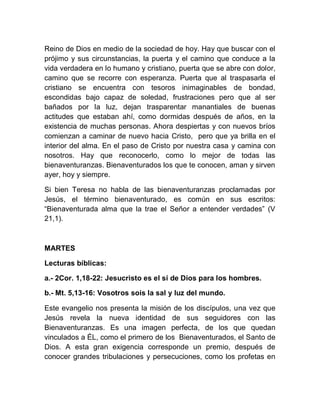 Reino de Dios en medio de la sociedad de hoy. Hay que buscar con el
prójimo y sus circunstancias, la puerta y el camino que conduce a la
vida verdadera en lo humano y cristiano, puerta que se abre con dolor,
camino que se recorre con esperanza. Puerta que al traspasarla el
cristiano se encuentra con tesoros inimaginables de bondad,
escondidas bajo capaz de soledad, frustraciones pero que al ser
bañados por la luz, dejan trasparentar manantiales de buenas
actitudes que estaban ahí, como dormidas después de años, en la
existencia de muchas personas. Ahora despiertas y con nuevos bríos
comienzan a caminar de nuevo hacia Cristo, pero que ya brilla en el
interior del alma. En el paso de Cristo por nuestra casa y camina con
nosotros. Hay que reconocerlo, como lo mejor de todas las
bienaventuranzas. Bienaventurados los que te conocen, aman y sirven
ayer, hoy y siempre.
Si bien Teresa no habla de las bienaventuranzas proclamadas por
Jesús, el término bienaventurado, es común en sus escritos:
“Bienaventurada alma que la trae el Señor a entender verdades” (V
21,1).
MARTES
Lecturas bíblicas:
a.- 2Cor. 1,18-22: Jesucristo es el sí de Dios para los hombres.
b.- Mt. 5,13-16: Vosotros sois la sal y luz del mundo.
Este evangelio nos presenta la misión de los discípulos, una vez que
Jesús revela la nueva identidad de sus seguidores con las
Bienaventuranzas. Es una imagen perfecta, de los que quedan
vinculados a ÉL, como el primero de los Bienaventurados, el Santo de
Dios. A esta gran exigencia corresponde un premio, después de
conocer grandes tribulaciones y persecuciones, como los profetas en
 