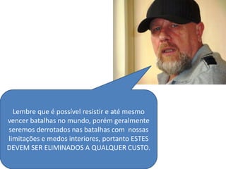Lembre que é possível resistir e até mesmo
vencer batalhas no mundo, porém geralmente
seremos derrotados nas batalhas com nossas
limitações e medos interiores, portanto ESTES
DEVEM SER ELIMINADOS A QUALQUER CUSTO.
 