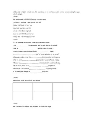 with the ability to highlight and add notes, their expectations are not met. Hence, students continue to resist switching from paper 
textbooks to digital. 
Exercise 4 
Write sentences with PAS PERFECT using the words given below. 
1. my parents / looked after / baby / tomorrow night /had 
2. looked /had / clouds! / it / rain / soon 
3. she / had/ baby / June / cut / the/ 
4. I / not/ worked / this evening /had/ 
5. we / traveled / USA / this summer/ had 
6. worry! / they / not/ been angry / you/ had/ 
Exercise 5 
Fill in the blanks with the Past Perfect Simple form of the verbs in brackets. 
1. Tom_ _ _ _ _ _ _ _ _ _ _ _ _ (run) the business alone for years before he took a partner. 
2. After he _ _ _ _ _ _ _ _ _ _ _ _ __ _ _ _ _ _ _ _ (write) the cheque, he cashed it. 
3. His bicycle was no longer in the shed. Burglars _ _ _ _ _ _ _ _ _ _ __ _ _(steal) it. 
4. _ _ _ _ _ _ _ _ _ __ _ _ _ _ _ _ _ _ _ _ _ _. (she / not moved) by the time she got married? 
5. Mary was a wealthy woman. She _ _ _ _ _ _ _ _ _ _ _ _ (inherit) everything from her parents. 
6. After the pianist _ _ _ _ _ __ _ _ _ _ _ _ _ _ (play) in London, he went to Paris for a holiday. 
7. Because he _ _ _ _ _ _ _ _ _ _ _ _ __ _ _ _ _ _ _ (not book) a ticket, he couldn't see the play. 
8. By the time he phoned us, we_ _ _ _ _ _ _ _ _ _ _ _ __ _ _ _ _ _ _ _ (sold) the car. 
9. He was able to travel when he_ _ _ _ _ _ _ _ _ _ _ _ __ _ _ _ _ (save) enough money. 
10. The building was destroyed. It _ _ _ _ _ _ _ _ _ _ _ _ _ (burn) down. 
Exercise 6 
Make a cartoon to help the environment using adverbs 
Exercise 7 
Write a text about your childhood using past perfect min 10 lines, with images. 
 