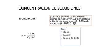 CONCENTRACION DE SOLUCIONES
MOLALIDAD (m)
𝑚 =
𝑛 𝑠𝑡𝑜
𝐾𝑔 𝑠𝑡𝑒
¿Cuántos gramos de H2O deben
usarse para disolver 50g de sacarosa
a fin de preparar una dsln 1,25m de
sacarosa (C12H22O11)?
Pasos
 sto a n
Ecuación
Despeje Kg de ste
117g
 